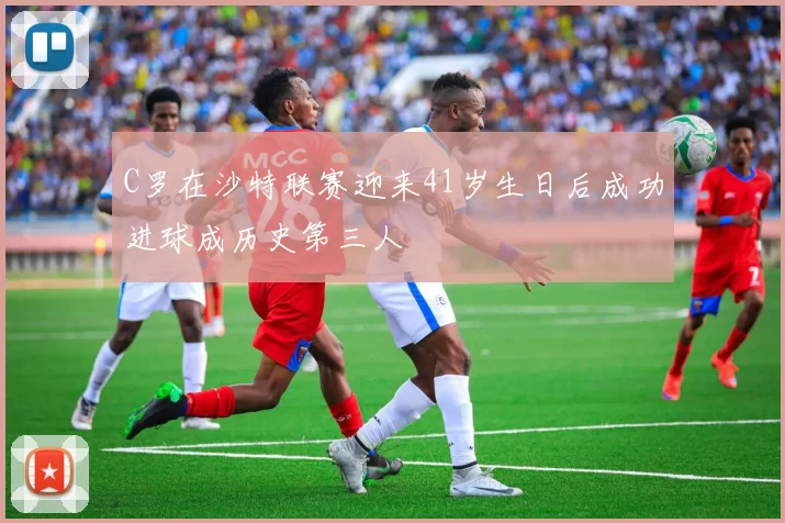 C罗在沙特联赛迎来41岁生日后成功进球成历史第三人