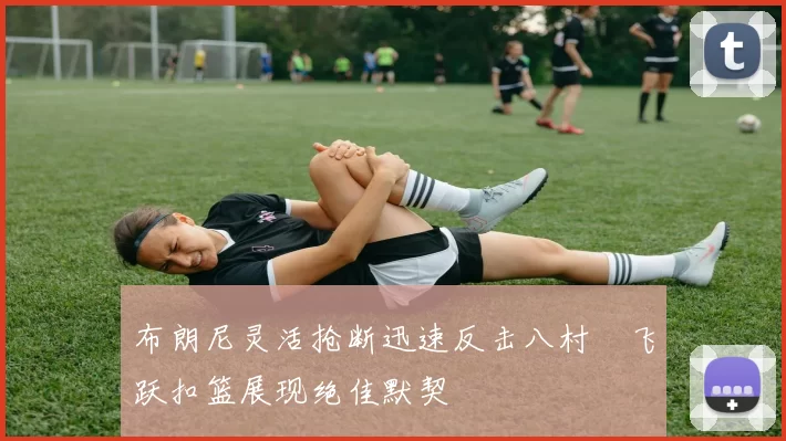 布朗尼灵活抢断迅速反击八村塁飞跃扣篮展现绝佳默契