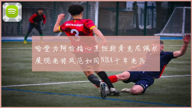 哈登为阿伦精心烹饪新秀克尼佩尔展现老将风范如同NBA十年老兵