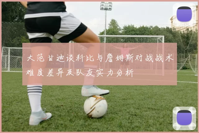 大范甘迪谈科比与詹姆斯对战战术难度差异及队友实力分析