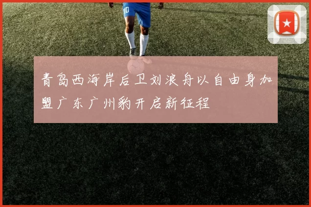 青岛西海岸后卫刘浪舟以自由身加盟广东广州豹开启新征程