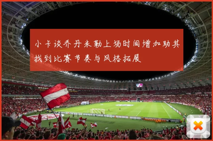 小卡谈乔丹米勒上场时间增加助其找到比赛节奏与风格拓展