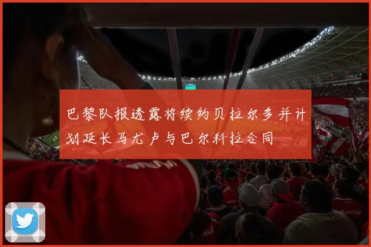 巴黎队报透露将续约贝拉尔多并计划延长马尤卢与巴尔科拉合同