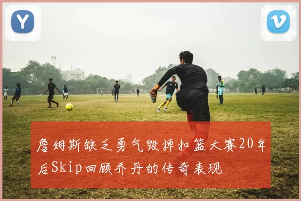 詹姆斯缺乏勇气毁掉扣篮大赛20年后Skip回顾乔丹的传奇表现