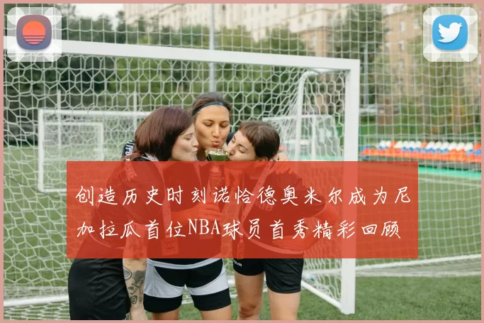 创造历史时刻诺恰德奥米尔成为尼加拉瓜首位NBA球员首秀精彩回顾