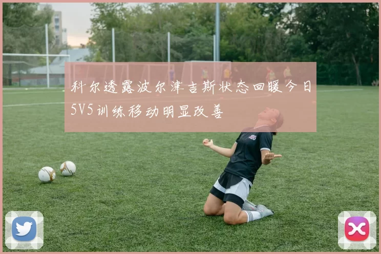科尔透露波尔津吉斯状态回暖今日5V5训练移动明显改善