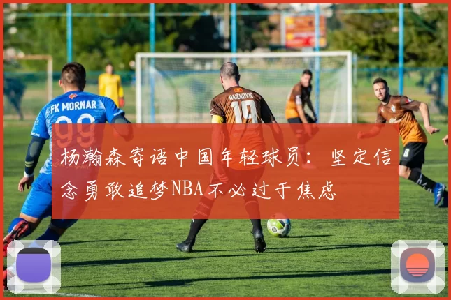 杨瀚森寄语中国年轻球员：坚定信念勇敢追梦NBA不必过于焦虑