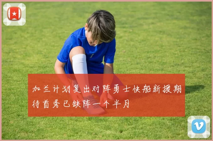 加兰计划复出对阵勇士快船新援期待首秀已缺阵一个半月