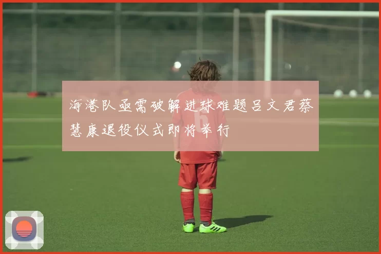 海港队亟需破解进球难题吕文君蔡慧康退役仪式即将举行