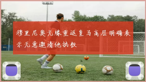穆里尼奥无缘重返皇马高层明确表示无意邀请他执教