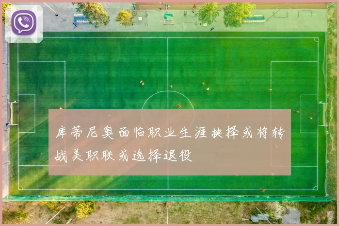 库蒂尼奥面临职业生涯抉择或将转战美职联或选择退役