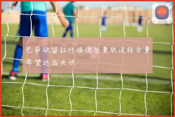 巴萨欲留拉什福德与曼联谈转会费希望达成共识