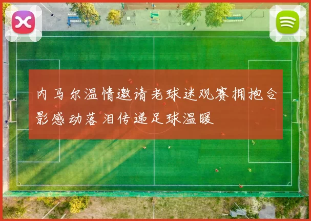 内马尔温情邀请老球迷观赛拥抱合影感动落泪传递足球温暖