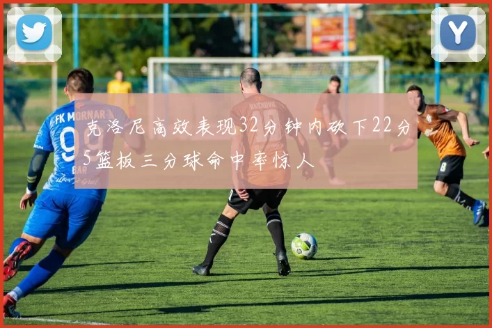 克洛尼高效表现32分钟内砍下22分5篮板三分球命中率惊人