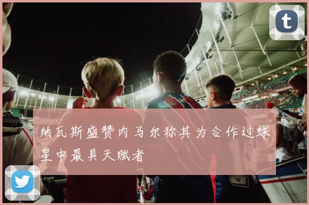 纳瓦斯盛赞内马尔称其为合作过球星中最具天赋者