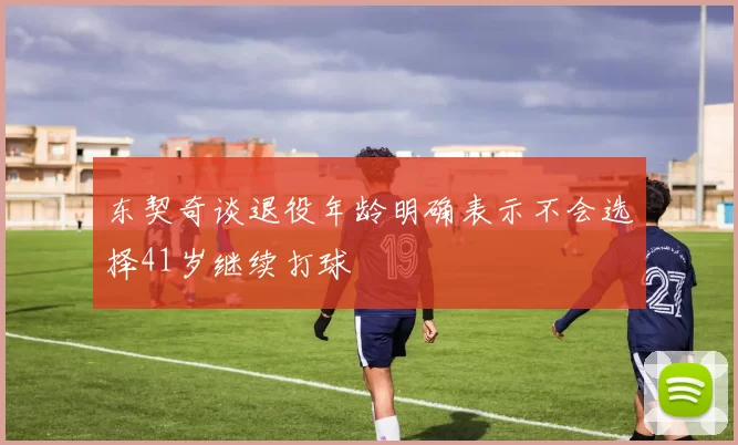 东契奇谈退役年龄明确表示不会选择41岁继续打球