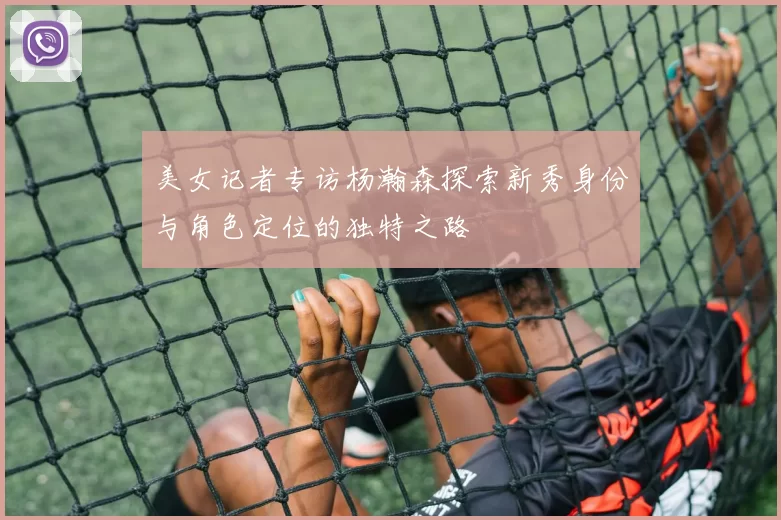 美女记者专访杨瀚森探索新秀身份与角色定位的独特之路