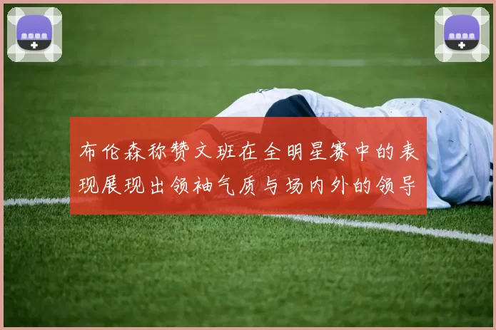布伦森称赞文班在全明星赛中的表现展现出领袖气质与场内外的领导力