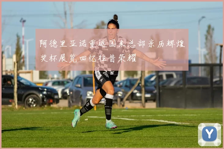 阿德里亚诺重返国米总部亲历辉煌奖杯展览回忆往昔荣耀