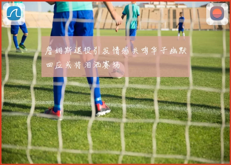 詹姆斯退役引发情感共鸣华子幽默回应或将泪洒赛场
