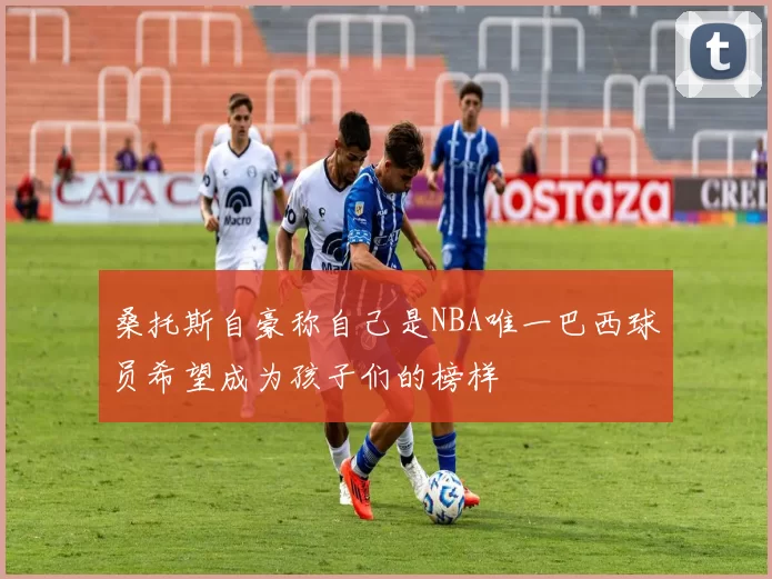 桑托斯自豪称自己是NBA唯一巴西球员希望成为孩子们的榜样