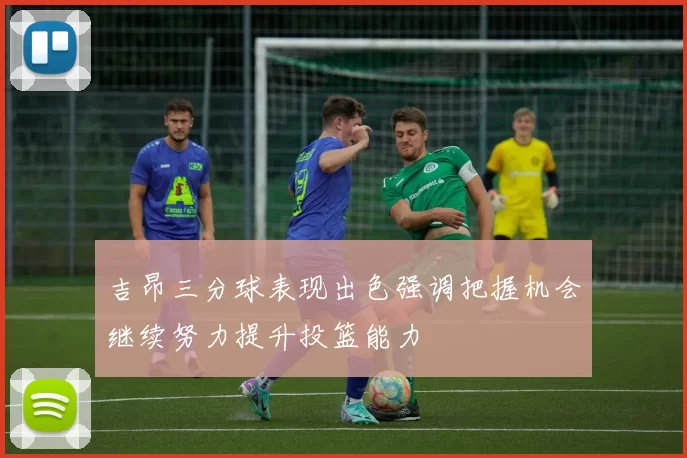 吉昂三分球表现出色强调把握机会继续努力提升投篮能力