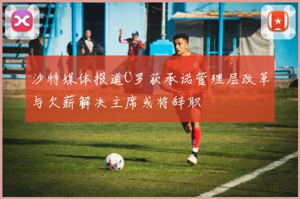 沙特媒体报道C罗获承诺管理层改革与欠薪解决主席或将辞职