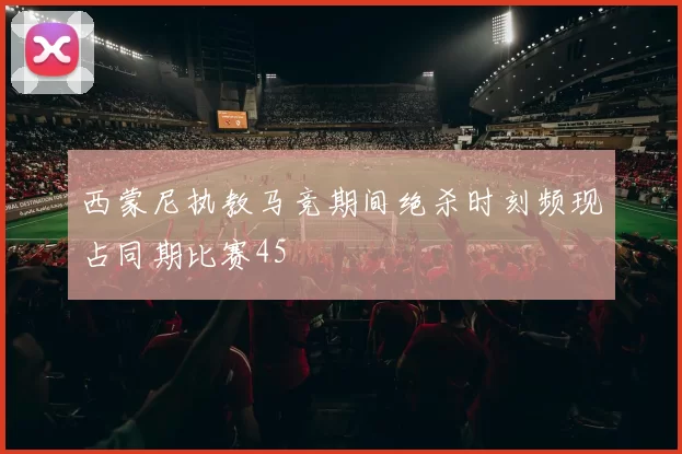 西蒙尼执教马竞期间绝杀时刻频现占同期比赛45