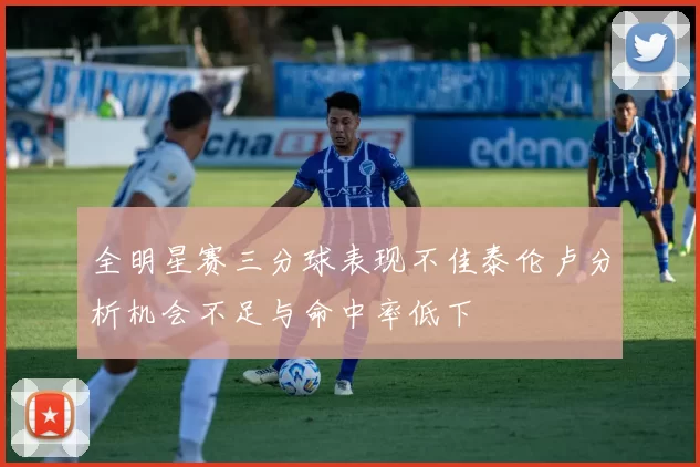 全明星赛三分球表现不佳泰伦卢分析机会不足与命中率低下