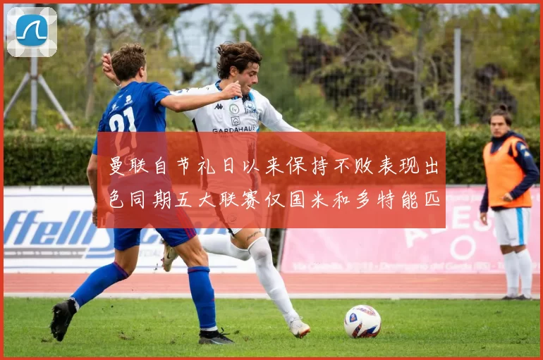 曼联自节礼日以来保持不败表现出色同期五大联赛仅国米和多特能匹敌